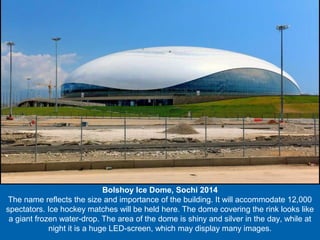 Bolshoy Ice Dome, Sochi 2014
The name reflects the size and importance of the building. It will accommodate 12,000
spectators. Ice hockey matches will be held here. The dome covering the rink looks like
a giant frozen water-drop. The area of the dome is shiny and silver in the day, while at
night it is a huge LED-screen, which may display many images.

 