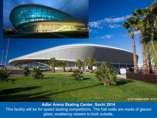 Adler Arena Skating Center, Sochi 2014
This facility will be for speed skating competitions. The hall walls are made of glazed
glass, enableing viewers to look outside.

 