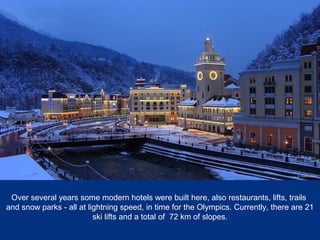 Over several years some modern hotels were built here, also restaurants, lifts, trails
and snow parks - all at lightning speed, in time for the Olympics. Currently, there are 21
ski lifts and a total of 72 km of slopes.

 