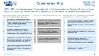 Стратегия Игр
 ВИДЕНИЕ: Инновационные Олимпийские и Паралимпийские Зимние Игры, которые
 выразят характер новой России и принесут устойчивые позитивные изменения
ИННОВАЦИОННЫЕ ОЛИМПИЙСКИЕ И                        ПОКАЗАТЬ ХАРАКТЕР НОВОЙ РОССИИ            РЕАЛИЗОВАТЬ УСТОЙЧИВЫЕ ПОЗИТИВНЫЕ
ПАРАЛИМПИЙСКИЕ ЗИМНИЕ ИГРЫ                                                                   ИЗМЕНЕНИЯ В Г. СОЧИ И РОССИИ
       Подготовить и провести инновационные
                                                       Вдохновить всех россиян, представив        Способствовать мировому признанию города
       XXII Олимпийские зимние игры и XI               Вдохновить всех россиян, представив
                                                       достижения народов России,                 Сочи, как круглогодичного курорта, центра
1      Паралимпийские зимние игры 2014 года в      5   достижения народов России,
1                                                  5   выдающихся людей современности и      8    профессионального и массового спорта с
       г. Сочи, применяя эффективные                   выдающихся людей современности и
                                                       нового поколения                           развитой инфраструктурой и высоким уровнем
       организационно-управленческие                   нового поколения
                                                                                                  сервиса
       технологии и решения

                                                       Поделиться с мировым сообществом
       Установить стандарты доступности,
                                                       богатством и многообразием                 Способствовать распространению в России
       охраны окружающей среды, сервиса,
2                                                  6   российской культуры и природы.        9    новых стандартов, созданных при подготовке и
       привлечения и подготовки кадров для
                                                       Способствовать интеграции России в         проведении Игр
       проведения в г. Сочи Игр мирового класса
                                                       мировое сообщество

                                                                                                  Способствовать развитию в России спорта
       Гарантировать высокий уровень сервиса
                                                       Создать атмосферу традиционного            высших достижений, широкому
       для атлетов, Олимпийской семьи, зрителей,
3                                                  7   российского гостеприимства гостям и   10   распространению массового спорта и
       гостей, СМИ и партнѐров Игр, используя
                                                       участникам Игр                             здорового образа жизни, а также ценностей
       при подготовке передовые решения
                                                                                                  Олимпийского и Паралимпийского движения

       Сделать Игры долгожданным позитивным
       событием для всей России, применив                                                         Способствовать интеграции людей с
4                                                                                            11
       инновационные подходы в продвижении                                                        инвалидностью в общество
       идеалов Игр


 Олимпийский проект
 Moscow Urban Forum, 08 декабря 2011г., Москва                                                                                                7
 