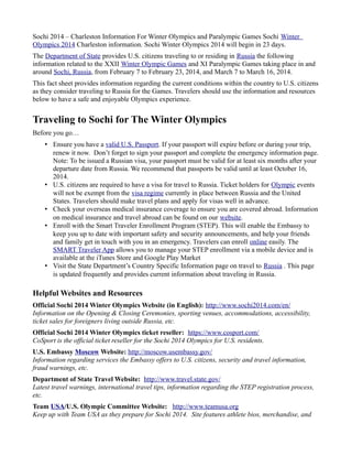 Sochi 2014 – Charleston Information For Winter Olympics and Paralympic Games Sochi Winter
Olympics 2014 Charleston information. Sochi Winter Olympics 2014 will begin in 23 days.
The Department of State provides U.S. citizens traveling to or residing in Russia the following
information related to the XXII Winter Olympic Games and XI Paralympic Games taking place in and
around Sochi, Russia, from February 7 to February 23, 2014, and March 7 to March 16, 2014.
This fact sheet provides information regarding the current conditions within the country to U.S. citizens
as they consider traveling to Russia for the Games. Travelers should use the information and resources
below to have a safe and enjoyable Olympics experience.

Traveling to Sochi for The Winter Olympics
Before you go…
• Ensure you have a valid U.S. Passport. If your passport will expire before or during your trip,
renew it now. Don’t forget to sign your passport and complete the emergency information page.
Note: To be issued a Russian visa, your passport must be valid for at least six months after your
departure date from Russia. We recommend that passports be valid until at least October 16,
2014.
• U.S. citizens are required to have a visa for travel to Russia. Ticket holders for Olympic events
will not be exempt from the visa regime currently in place between Russia and the United
States. Travelers should make travel plans and apply for visas well in advance.
• Check your overseas medical insurance coverage to ensure you are covered abroad. Information
on medical insurance and travel abroad can be found on our website.
• Enroll with the Smart Traveler Enrollment Program (STEP). This will enable the Embassy to
keep you up to date with important safety and security announcements, and help your friends
and family get in touch with you in an emergency. Travelers can enroll online easily. The
SMART Traveler App allows you to manage your STEP enrollment via a mobile device and is
available at the iTunes Store and Google Play Market
• Visit the State Department’s Country Specific Information page on travel to Russia . This page
is updated frequently and provides current information about traveling in Russia.

Helpful Websites and Resources
Official Sochi 2014 Winter Olympics Website (in English): http://www.sochi2014.com/en/
Information on the Opening & Closing Ceremonies, sporting venues, accommodations, accessibility,
ticket sales for foreigners living outside Russia, etc.
Official Sochi 2014 Winter Olympics ticket reseller: https://www.cosport.com/
CoSport is the official ticket reseller for the Sochi 2014 Olympics for U.S. residents.
U.S. Embassy Moscow Website: http://moscow.usembassy.gov/
Information regarding services the Embassy offers to U.S. citizens, security and travel information,
fraud warnings, etc.
Department of State Travel Website: http://www.travel.state.gov/
Latest travel warnings, international travel tips, information regarding the STEP registration process,
etc.
Team USA/U.S. Olympic Committee Website: http://www.teamusa.org
Keep up with Team USA as they prepare for Sochi 2014. Site features athlete bios, merchandise, and

 
