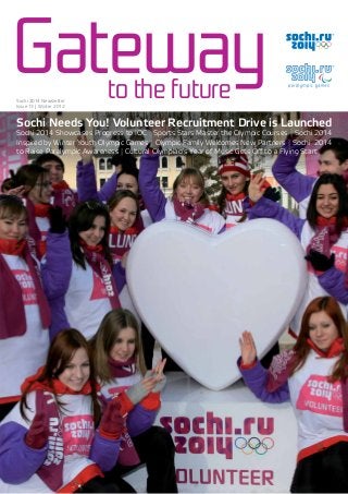 Gatewayto the futureSochi 2014 Newsletter
Issue 13 | Winter 2012
Sochi Needs You! Volunteer Recruitment Drive is Launched
Sochi 2014 Showcases Progress to IOC | Sports Stars Master the Olympic Courses | Sochi 2014
Inspired by Winter Youth Olympic Games | Olympic Family Welcomes New Partners | Sochi 2014
to Raise Paralympic Awareness | Cultural Olympiad’s Year of Music Gets Oﬀ to a Flying Start
 