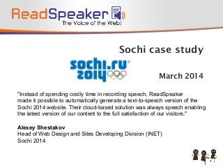 Sochi case study
March 2014
"Instead of spending costly time in recording speech, ReadSpeaker
made it possible to automatically generate a text-to-speech version of the
Sochi 2014 website. Their cloud-based solution was always speech enabling
the latest version of our content to the full satisfaction of our visitors."
Alexey Shestakov
Head of Web Design and Sites Developing Division (INET)
Sochi 2014
 