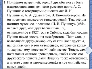 1. Примером искренней, верной дружбы могут быть
взаимоотношения великого русского поэта А. С.
Пушкина с товарищами-лицеистами: И. И.
Пущиным, А. А. Дельвигом, В. Кюхельбекером. Им
он посвятил множество стихотворений. Так, все мы
помним чудесное послание «И. И. Пущину» («Мой
первый друг, мой друг бесценный…»),
отправленное в 1827 году в Сибирь, куда был сослан
Пущин после восстания декабристов. Поэт словно
возвращает другу-декабристу святой долг дружбы,
напоминая ему о том «утешенье», которое он когда-
то даровал ему, посетив Михайловское. Теперь сам
поэт молит «святое провиденье», чтобы слова его
дружеского привета дали Пущину то же «утешенье»,
а вместе с ним в заточенье дошёл и луч «лицейских
ясных дней».
 