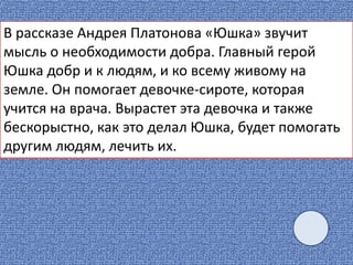 В рассказе Андрея Платонова «Юшка» звучит
мысль о необходимости добра. Главный герой
Юшка добр и к людям, и ко всему живому на
земле. Он помогает девочке-сироте, которая
учится на врача. Вырастет эта девочка и также
бескорыстно, как это делал Юшка, будет помогать
другим людям, лечить их.
 