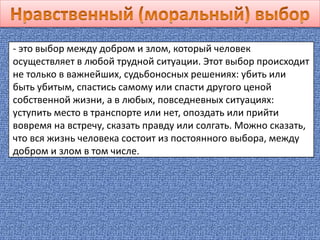 - это выбор между добром и злом, который человек
осуществляет в любой трудной ситуации. Этот выбор происходит
не только в важнейших, судьбоносных решениях: убить или
быть убитым, спастись самому или спасти другого ценой
собственной жизни, а в любых, повседневных ситуациях:
уступить место в транспорте или нет, опоздать или прийти
вовремя на встречу, сказать правду или солгать. Можно сказать,
что вся жизнь человека состоит из постоянного выбора, между
добром и злом в том числе.
 