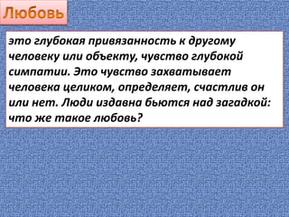 это глубокая привязанность к другому
человеку или объекту, чувство глубокой
симпатии. Это чувство захватывает
человека целиком, определяет, счастлив он
или нет. Люди издавна бьются над загадкой:
что же такое любовь?
 