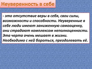 - это отсутствие веры в себя, свои силы,
возможности и способности. Неуверенные в
себе люди имеют заниженную самооценку,
они страдают комплексом неполноценности.
Эта черта очень мешает в жизни.
Необходимо с ней бороться, преодолевать её.
 