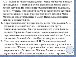 А. С. Пушкина «Капитанская дочка». Маша Миронова в начале
произведения - скромная и очень застенчивая, можно сказать,
робкая девушка. Но жизненные трудности (гибель родителей,
плен у Пугачёва, угроза выйти замуж за нелюбимого человека)
делают её сильнее. Ради спасения любимого человека Маша
Миронова одна отправляется в Санкт-Петербург, добивается
встречи с императрицей.
1. К трагедии приводит неуверенность в себе героя романа А. С.
Пушкина «Евгений Онегин». Вызвав на дуэль друга
Владимира Ленского, Онегин понимает, что дуэли быть не
должно? Причина её пустяковая. Но его терзают сомнения,
страх оказаться смешным в глазах светского общества. Дуэль
состоялась, Ленский убит, сам Онегин вынужден уехать.
2. С детства нам знаком рассказ Л. Н. Толстого «Кавказский
пленник». Здесь мы видим двух героев: смелого, уверенного в
своих силах Жилина и трусливого Костылина. Упорство,
уверенность в себе помогают Жилину бежать из плена, а
неуверенность Костылина заставляет его много страдать.
 