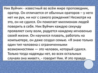 Ник Вуйчич - известный во всём мире проповедник,
оратор. Он отличается от обычных ораторов – у него
нет ни рук, ни ног с самого рождения! Несмотря на
это, он не сдался. Он помогает миллионам людей
поверить в себя. Ник Вуйчич каждую секунду
проявляет силу воли, радуется каждому мгновенью
своей жизни. Он научился плавать, работать на
компьютере, он даже создал семью. «Я знаю только
один тип человека с ограниченными
возможностями — это человек, который сдался.
Только тогда надежды нет, во всех остальных
случаях она живет», - говорит Ник. И это правда.
 