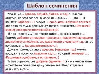 Что такое … (добро, дружба, любовь и т.д.)? Нелегко
ответить на этот вопрос. В моём понимании … – это … . В
понятие «добро» (…) входит … (синонимы, похожие понятия).
Это одно из самых важных человеческих качеств. (Это очень
важная сторона человеческой жизни).
В прочитанном мною тексте автор … рассказывает о …
Пример доброго отношения человека к человеку (настоящего
дружеского отношения, сострадательного чувства и т.д.) автор
показывает … (рассказывается, как…).
Другим примером этого качества (чувства и т.д.) может
послужить поступок (мысли и т.д.) …, который (которые) … .
(Рассуждая о доброте, я вспоминаю…)
Таким образом, без доброты (дружбы…) жизнь человека не
может быть по-настоящему счастливой. Надо стараться
развивать в себе… .
Шаблон сочинения
 