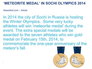 ‘METEORITE MEDAL’ IN SOCHI OLYMPICS 2014
News4kid.com – Article

In 2014 the city of Sochi in Russia is hosting
the Winter Olympics. Some very lucky
athletes will win ‘meteorite medal’ during the
event. The extra special medals will be
awarded to the seven athletes who win gold
medal on February 15th, 2014, to
commemorate the one-year anniversary of the
meteor’s fall.

 