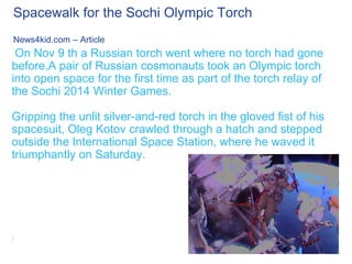 Spacewalk for the Sochi Olympic Torch
News4kid.com – Article

On Nov 9 th a Russian torch went where no torch had gone
before.A pair of Russian cosmonauts took an Olympic torch
into open space for the first time as part of the torch relay of
the Sochi 2014 Winter Games.
Gripping the unlit silver-and-red torch in the gloved fist of his
spacesuit, Oleg Kotov crawled through a hatch and stepped
outside the International Space Station, where he waved it
triumphantly on Saturday.

 