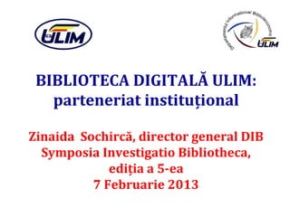BIBLIOTECA DIGITALĂ ULIM:
   parteneriat instituţional

Zinaida Sochircă, director general DIB
  Symposia Investigatio Bibliotheca,
             ediţia a 5-ea
          7 Februarie 2013
 
