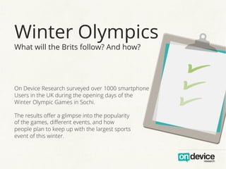 Winter Olympics
What will the Brits follow? And how?

On Device Research surveyed over 1000 smartphone
Users in the UK during the opening days of the
Winter Olympic Games in Sochi.
The results oﬀer a glimpse into the popularity
of the games, diﬀerent events, and how
people plan to keep up with the largest sports
event of this winter.

 