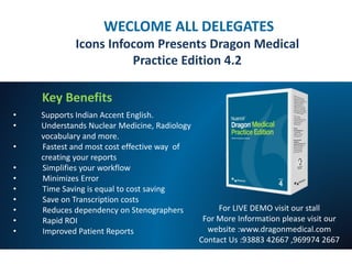 WECLOME ALL DELEGATES
Icons Infocom Presents Dragon Medical
Practice Edition 4.2
Key Benefits
• Supports Indian Accent English.
• Understands Nuclear Medicine, Radiology
vocabulary and more.
• Fastest and most cost effective way of
creating your reports
• Simplifies your workflow
• Minimizes Error
• Time Saving is equal to cost saving
• Save on Transcription costs
• Reduces dependency on Stenographers
• Rapid ROI
• Improved Patient Reports
For LIVE DEMO visit our stall
For More Information please visit our
website :www.dragonmedical.com
Contact Us :93883 42667 ,969974 2667
 
