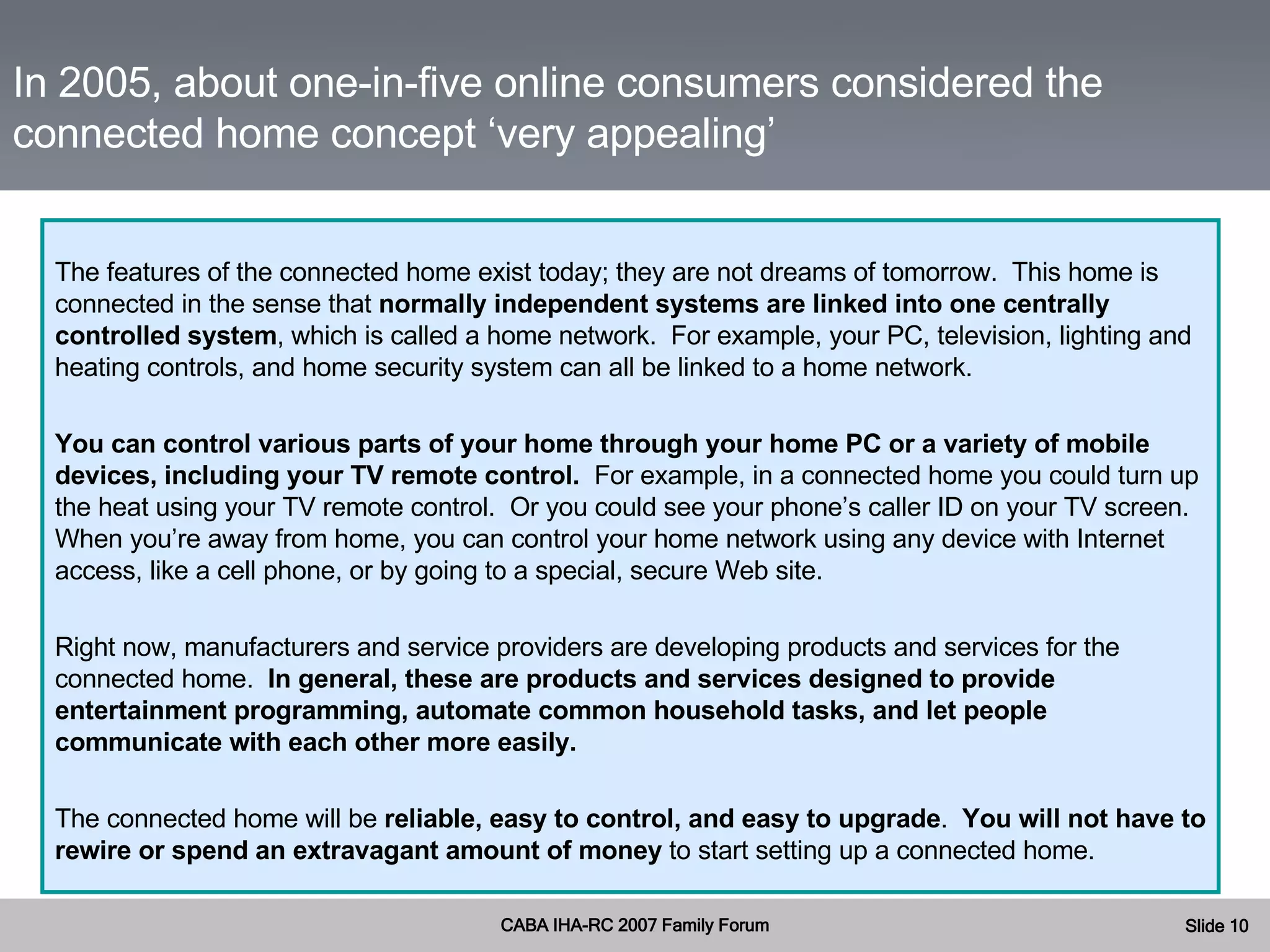 The features of the connected home exist today; they are not dreams of tomorrow.  This home is connected in the sense that  normally independent systems are linked into one centrally controlled system , which is called a home network.  For example, your PC, television, lighting and heating controls, and home security system can all be linked to a home network. You can control various parts of your home through your home PC or a variety of mobile devices, including your TV remote control.  For example, in a connected home you could turn up the heat using your TV remote control.  Or you could see your phone’s caller ID on your TV screen.  When you’re away from home, you can control your home network using any device with Internet access, like a cell phone, or by going to a special, secure Web site. Right now, manufacturers and service providers are developing products and services for the connected home.  In general, these are products and services designed to provide entertainment programming, automate common household tasks, and let people communicate with each other more easily. The connected home will be  reliable, easy to control, and easy to upgrade .  You will not have to rewire or spend an extravagant amount of money  to start setting up a connected home. In 2005, about one-in-five online consumers considered the connected home concept ‘very appealing’ 