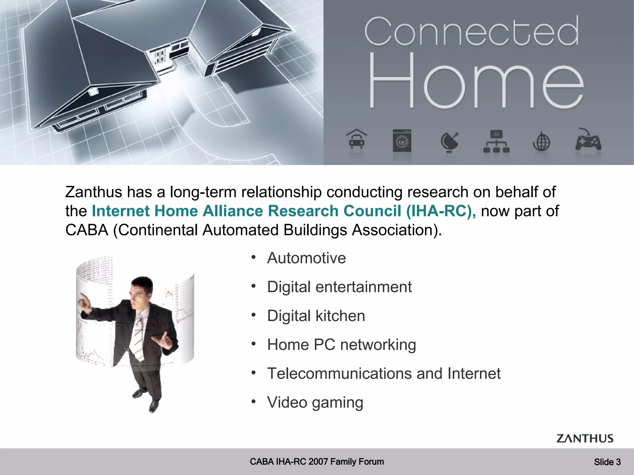 Automotive Digital entertainment Digital kitchen Home PC networking Telecommunications and Internet Video gaming Zanthus has a long-term relationship conducting research on behalf of the  Internet Home Alliance Research Council (IHA-RC),  now part of CABA (Continental Automated Buildings Association). 