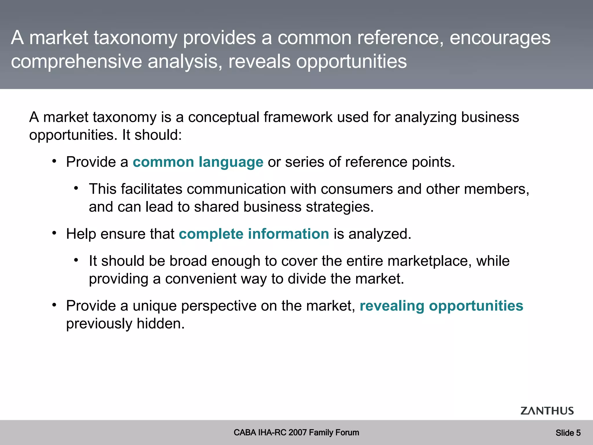 A market taxonomy provides a common reference, encourages comprehensive analysis, reveals opportunities A market taxonomy is a conceptual framework used for analyzing business opportunities. It should: Provide a  common language  or series of reference points.  This facilitates communication with consumers and other members, and can lead to shared business strategies. Help ensure that  complete information  is analyzed. It should be broad enough to cover the entire marketplace, while providing a convenient way to divide the market. Provide a unique perspective on the market,  revealing   opportunities  previously hidden. 