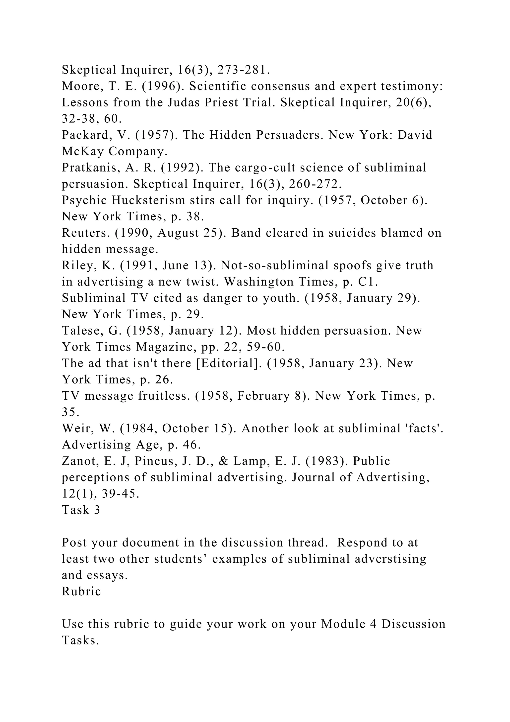 Skeptical Inquirer, 16(3), 273-281.
Moore, T. E. (1996). Scientific consensus and expert testimony:
Lessons from the Judas Priest Trial. Skeptical Inquirer, 20(6),
32-38, 60.
Packard, V. (1957). The Hidden Persuaders. New York: David
McKay Company.
Pratkanis, A. R. (1992). The cargo-cult science of subliminal
persuasion. Skeptical Inquirer, 16(3), 260-272.
Psychic Hucksterism stirs call for inquiry. (1957, October 6).
New York Times, p. 38.
Reuters. (1990, August 25). Band cleared in suicides blamed on
hidden message.
Riley, K. (1991, June 13). Not-so-subliminal spoofs give truth
in advertising a new twist. Washington Times, p. C1.
Subliminal TV cited as danger to youth. (1958, January 29).
New York Times, p. 29.
Talese, G. (1958, January 12). Most hidden persuasion. New
York Times Magazine, pp. 22, 59-60.
The ad that isn't there [Editorial]. (1958, January 23). New
York Times, p. 26.
TV message fruitless. (1958, February 8). New York Times, p.
35.
Weir, W. (1984, October 15). Another look at subliminal 'facts'.
Advertising Age, p. 46.
Zanot, E. J, Pincus, J. D., & Lamp, E. J. (1983). Public
perceptions of subliminal advertising. Journal of Advertising,
12(1), 39-45.
Task 3
Post your document in the discussion thread. Respond to at
least two other students’ examples of subliminal adverstising
and essays.
Rubric
Use this rubric to guide your work on your Module 4 Discussion
Tasks.
 