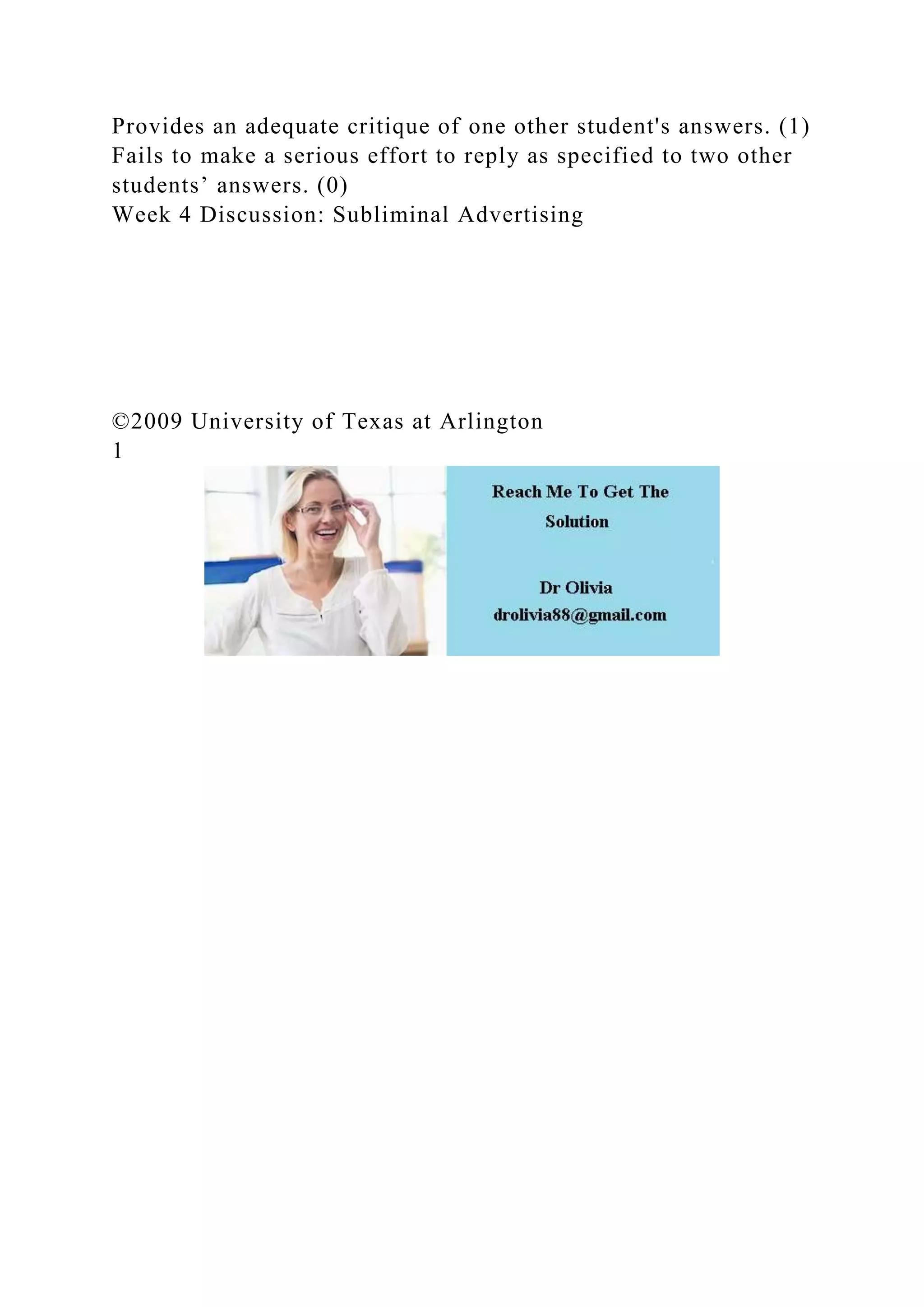 Provides an adequate critique of one other student's answers. (1)
Fails to make a serious effort to reply as specified to two other
students’ answers. (0)
Week 4 Discussion: Subliminal Advertising
©2009 University of Texas at Arlington
1
 
