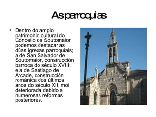 As parroquias Dentro do amplo patrimonio cultural do Concello de Soutomaior podemos destacar as dúas igrexas parroquiais; a de San Salvador de Soutomaior, construcción barroca do século XVIII; e a de Santiago de Arcade, construcción románica dos últimos anos do século XII, moi deteriorada debido a numerosas reformas posteriores. 