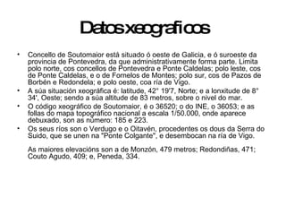 Datos xeograficos Concello de Soutomaior está situado ó oeste de Galicia, e ó suroeste da provincia de Pontevedra, da que administrativamente forma parte. Limita polo norte, cos concellos de Pontevedra e Ponte Caldelas; polo leste, cos de Ponte Caldelas, e o de Fornelos de Montes; polo sur, cos de Pazos de Borbén e Redondela; e polo oeste, coa ría de Vigo. A súa situación xeográfica é: latitude, 42° 19'7, Norte; e a lonxitude de 8° 34', Oeste; sendo a súa altitude de 83 metros, sobre o nivel do mar. O código xeográfico de Soutomaior, é o 36520; o do INE, o 36053; e as follas do mapa topográfico nacional a escala 1/50.000, onde aparece debuxado, son as número: 185 e 223. Os seus ríos son o Verdugo e o Oitavén, procedentes os dous da Serra do Suido, que se unen na "Ponte Colgante", e desembocan na ría de Vigo.  As maiores elevacións son a de Monzón, 479 metros; Redondiñas, 471; Couto Agudo, 409; e, Peneda, 334.  