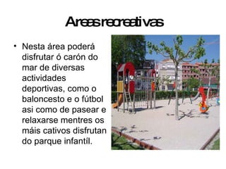 Areas recreativas Nesta área poderá disfrutar ó carón do mar de diversas actividades deportivas, como o baloncesto e o fútbol asi como de pasear e relaxarse mentres os máis cativos disfrutan do parque infantíl. 