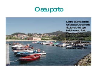 O seu porto Dentro da ampla oferta turística do Concello de Soutomaior hai que incluir o novo Porto Deportivo. Estas instalacións de recente construcción están dirixidas a satisfacer as necesidades dos máis esixentes navegantes 
