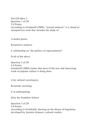 Soci220 Quiz 2
Question 1 of 20
5.0 Points
According to Grindstaff (2008), “textual analysis” is a strand of
interpretivist work that includes the study of
A.media genres
B.narrative analysis
C.scholarship on “the politics of representation”
D.all of the above
Question 2 of 20
5.0 Points
Grindstaff (2008) claims that most of the new and interesting
work on popular culture is being done
A.by cultural sociologists
B.outside sociology
C.in anthropology
D.by the Frankfurt School
Question 3 of 20
5.0 Points
According to Grindstaff, drawing on the theory of hegemony
developed by Antonio Gramsci, cultural studies
 