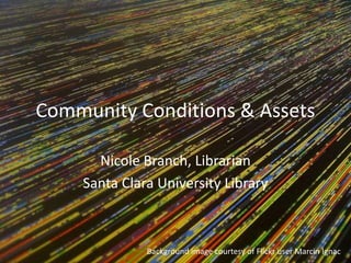 Community Conditions & Assets
Nicole Branch, Librarian
Santa Clara University Library
Background image courtesy of Flickr user Marcin Ignac
 