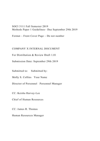 SOCI 3111 Fall Semester 2019
Methods Paper 1 Guidelines– Due September 29th 2019
Format – Front Cover Page – Do not number
COMPANY X INTERNAL DOCUMENT
For Distribution & Review Draft 1.01
Submission Date: September 29th 2019
Submitted to: Submitted by:
Molly S. Collins Your Name
Director of Personnel Personnel Manager
CC: Keisha Harvey-Lee
Chief of Human Resources
CC: James R. Thomas
Human Resources Manager
 