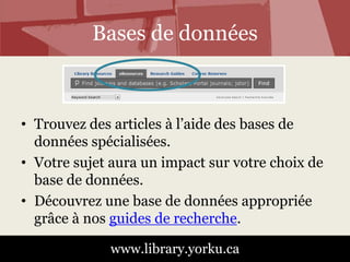 Bases de données 
• Trouvez des articles à l’aide des bases de 
données spécialisées. 
• Votre sujet aura un impact sur votre choix de 
base de données. 
• Découvrez une base de données appropriée 
grâce à nos guides de recherche. 
www.library.yorku.ca 
 