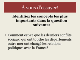 À vous d’essayer! 
Identifiez les concepts les plus 
importants dans la question 
suivante: 
• Comment est-ce que les derniers conflits 
sociaux qui ont touché les départements 
outre mer ont changé les relations 
politiques avec la France? 
 