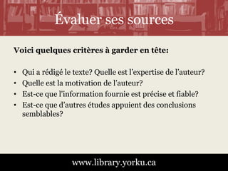 Évaluer ses sources 
Voici quelques critères à garder en tête: 
• Qui a rédigé le texte? Quelle est l’expertise de l’auteur? 
• Quelle est la motivation de l’auteur? 
• Est-ce que l'information fournie est précise et fiable? 
• Est-ce que d’autres études appuient des conclusions 
www.library.yorku.ca 
semblables? 
 