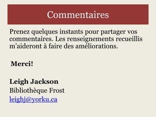 Commentaires 
Prenez quelques instants pour partager vos 
commentaires. Les renseignements recueillis 
m’aideront à faire des améliorations. 
Merci! 
Leigh Jackson 
Bibliothèque Frost 
leighj@yorku.ca 
