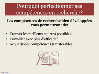 Pourquoi perfectionner ses 
compétences en recherche? 
Les compétences de recherche bien développées 
vous permettront de: 
• Trouver les meilleurs sources possibles. 
• Travailler avec plus d’efficacité. 
• Acquérir des compétences transférables. 
Image: C. Tall 
 