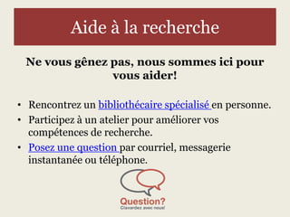 Aide à la recherche 
Ne vous gênez pas, nous sommes ici pour 
vous aider! 
• Rencontrez un bibliothécaire spécialisé en personne. 
• Participez à un atelier pour améliorer vos 
compétences de recherche. 
• Posez une question par courriel, messagerie 
instantanée ou téléphone. 
 