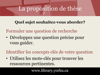 La proposition de thèse 
Quel sujet souhaitez-vous aborder? 
Formuler une question de recherche 
• Développez une question précise pour 
vous guider. 
Identifier les concepts clés de votre question 
• Utilisez les mots-clés pour trouver les 
ressources pertinentes. 
www.library.yorku.ca 
 
