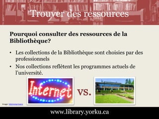 Trouver des ressources 
Pourquoi consulter des ressources de la 
Bibliothèque? 
• Les collections de la Bibliothèque sont choisies par des 
professionnels 
• Nos collections reflètent les programmes actuels de 
l’université. 
www.library.yorku.ca 
Image: hdzimmermann 
 