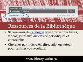 Ressources de la Bibliothèque 
• Servez-vous du catalogue pour trouver des livres, 
vidéos, journaux, articles de périodiques et 
encore plus. 
• Cherchez par mots-clés, titre, sujet ou auteur 
pour raffiner vos résultats. 
www.library.yorku.ca 
 