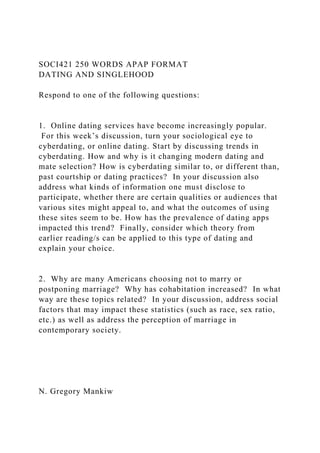 SOCI421 250 WORDS APAP FORMAT
DATING AND SINGLEHOOD
Respond to one of the following questions:
1. Online dating services have become increasingly popular.
For this week’s discussion, turn your sociological eye to
cyberdating, or online dating. Start by discussing trends in
cyberdating. How and why is it changing modern dating and
mate selection? How is cyberdating similar to, or different than,
past courtship or dating practices? In your discussion also
address what kinds of information one must disclose to
participate, whether there are certain qualities or audiences that
various sites might appeal to, and what the outcomes of using
these sites seem to be. How has the prevalence of dating apps
impacted this trend? Finally, consider which theory from
earlier reading/s can be applied to this type of dating and
explain your choice.
2. Why are many Americans choosing not to marry or
postponing marriage? Why has cohabitation increased? In what
way are these topics related? In your discussion, address social
factors that may impact these statistics (such as race, sex ratio,
etc.) as well as address the perception of marriage in
contemporary society.
N. Gregory Mankiw
 