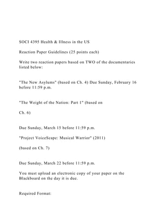 SOCI 4395 Health & Illness in the US
Reaction Paper Guidelines (25 points each)
Write two reaction papers based on TWO of the documentaries
listed below:
"The New Asylums" (based on Ch. 4) Due Sunday, February 16
before 11:59 p.m.
"The Weight of the Nation: Part 1" (based on
Ch. 6)
Due Sunday, March 15 before 11:59 p.m.
"Project VoiceScape: Musical Warrior" (2011)
(based on Ch. 7)
Due Sunday, March 22 before 11:59 p.m.
You must upload an electronic copy of your paper on the
Blackboard on the day it is due.
Required Format:
 
