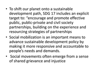 • To shift our planet onto a sustainable
development path, SDG 17 includes an explicit
target to: “encourage and promote effective
public, public-private and civil society
partnerships, building on the experience and
resourcing strategies of partnerships
• Social mobilization is an important means to
advance sustainable development policy by
making it more responsive and accountable to
people’s needs and demands.
• Social movements often emerge from a sense
of shared grievance and injustice
 