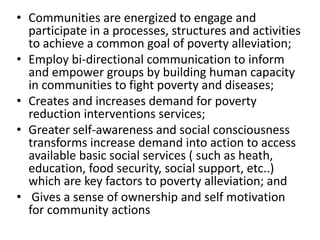 • Communities are energized to engage and
participate in a processes, structures and activities
to achieve a common goal of poverty alleviation;
• Employ bi-directional communication to inform
and empower groups by building human capacity
in communities to fight poverty and diseases;
• Creates and increases demand for poverty
reduction interventions services;
• Greater self-awareness and social consciousness
transforms increase demand into action to access
available basic social services ( such as heath,
education, food security, social support, etc..)
which are key factors to poverty alleviation; and
• Gives a sense of ownership and self motivation
for community actions
 