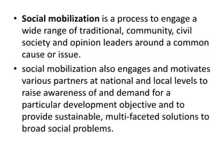 • Social mobilization is a process to engage a
wide range of traditional, community, civil
society and opinion leaders around a common
cause or issue.
• social mobilization also engages and motivates
various partners at national and local levels to
raise awareness of and demand for a
particular development objective and to
provide sustainable, multi-faceted solutions to
broad social problems.
 