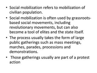 • Social mobilization refers to mobilization of
civilian population.
• Social mobilization is often used by grassroots-
based social movements, including
revolutionary movements, but can also
become a tool of elites and the state itself.
• The process usually takes the form of large
public gatherings such as mass meetings,
marches, parades, processions and
demonstrations.
• Those gatherings usually are part of a protest
action
 