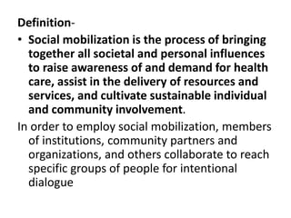 Definition-
• Social mobilization is the process of bringing
together all societal and personal influences
to raise awareness of and demand for health
care, assist in the delivery of resources and
services, and cultivate sustainable individual
and community involvement.
In order to employ social mobilization, members
of institutions, community partners and
organizations, and others collaborate to reach
specific groups of people for intentional
dialogue
 