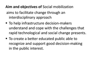 Aim and objectives of Social mobilization
aims to facilitate change through an
interdisciplinary approach
 To help infrastructure decision-makers
understand and cope with the challenges that
rapid technological and social change presents.
 To create a better educated public able to
recognize and support good decision-making
in the public interest.
 