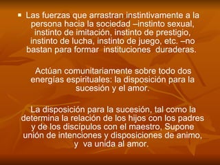Las fuerzas que arrastran instintivamente a la persona hacia la sociedad –instinto sexual, instinto de imitación, instinto de prestigio, instinto de lucha, instinto de juego, etc. –no bastan para formar  instituciones  duraderas.  Actúan comunitariamente sobre todo dos energías espirituales: la disposición para la sucesión y el amor. La disposición para la sucesión, tal como la determina la relación de los hijos con los padres y de los discípulos con el maestro, Supone unión de intenciones y disposiciones de animo, y  va unida al amor.   